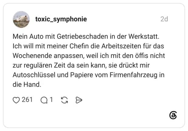 Mein Auto mit Getriebeschaden in der Werkstatt. Ich will mit meiner Chefin die Arbeitszeiten für das Wochenende anpassen, weil ich mit den öffis nicht zur regulären Zeit da sein kann, sie drückt mir Autoschlüssel und Papiere vom Firmenfahrzeug in die Hand.