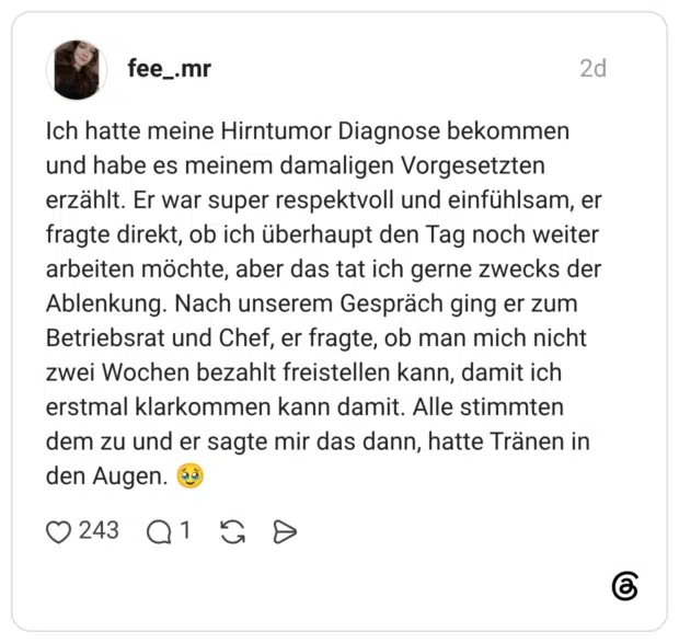 Ich hatte meine Hirntumor Diagnose bekommen und habe es meinem damaligen Vorgesetzten erzählt. Er war super respektvoll und einfühlsam, er fragte direkt, ob ich überhaupt den Tag noch weiter arbeiten möchte, aber das tat ich gerne zwecks der Ablenkung. Nach unserem Gespräch ging er zum Betriebsrat und Chef, er fragte, ob man mich nicht zwei Wochen bezahlt freistellen kann, damit ich erstmal klarkommen kann damit. Alle stimmten dem zu und er sagte mir das dann, hatte Tränen in den Augen.