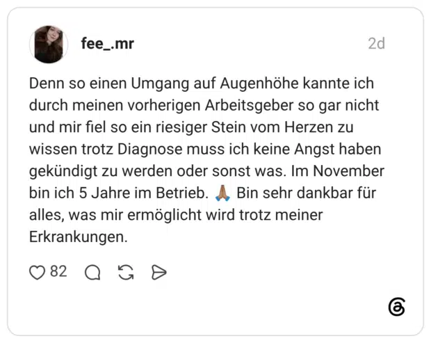 Denn so einen Umgang auf Augenhöhe kannte ich durch meinen vorherigen Arbeitsgeber so gar nicht und mir fiel so ein riesiger Stein vom Herzen zu wissen trotz Diagnose muss ich keine Angst haben gekündigt zu werden oder sonst was. Im November bin ich 5 Jahre im Betrieb. Bin sehr dankbar für alles, was mir ermöglicht wird trotz meiner Erkrankungen.