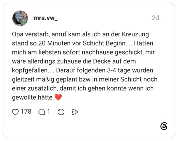 Opa verstarb, anruf kam als ich an der Kreuzung stand so 20 Minuten vor Schicht Beginn.... Hätten mich am liebsten sofort nachhause geschickt, mir wäre allerdings zuhause die Decke auf dem kopfgefallen.... Darauf folgenden 3-4 tage wurden gleitzeit mäßig geplant bzw in meiner Schicht noch einer zusätzlich, damit ich gehen konnte wenn ich gewollte hätte
