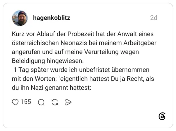 Kurz vor Ablauf der Probezeit hat der Anwalt eines österreichischen Neonazis bei meinem Arbeitgeber angerufen und auf meine Verurteilung wegen Beleidigung hingewiesen. 1 Tag später wurde ich unbefristet übernommen mit den Worten: "eigentlich hattest Du ja Recht, als du ihn Nazi genannt hattest: