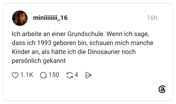 Ich arbeite an einer Grundschule. Wenn ich sage, dass ich 1993 geboren bin, schauen mich manche Kinder an, als hätte ich die Dinosaurier noch persönlich gekannt