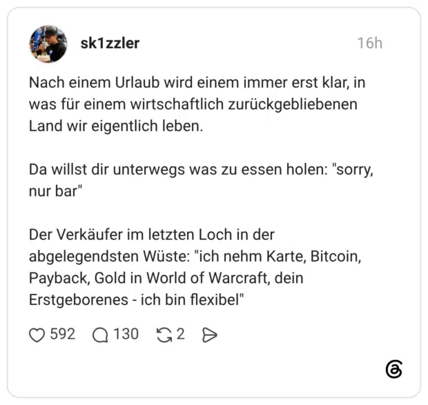 Nach einem Urlaub wird einem immer erst klar, in was für einem wirtschaftlich zurückgebliebenen Land wir eigentlich leben. Da willst dir unterwegs was zu essen holen: "sorry, nur bar" Der Verkäufer im letzten Loch in der abgelegendsten Wüste: "ich nehm Karte, Bitcoin, Payback, Gold in World of Warcraft, dein Erstgeborenes - ich bin flexibel"