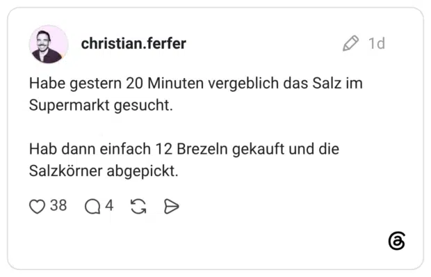 Habe gestern 20 Minuten vergeblich das Salz im Supermarkt gesucht. Hab dann einfach 12 Brezeln gekauft und die Salzkörner abgepickt.