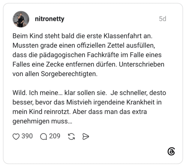 Beim Kind steht bald die erste Klassenfahrt an. Mussten grade einen offiziellen Zettel ausfüllen, dass die pädagogischen Fachkräfte im Falle eines Falles eine Zecke entfernen dürfen. Unterschrieben von allen Sorgeberechtigten. Wild. Ich meine... klar sollen sie. Je schneller, desto besser, bevor das Mistvieh irgendeine Krankheit in mein Kind reinrotzt. Aber dass man das extra genehmigen muss...