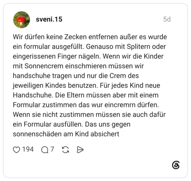 Wir dürfen keine Zecken entfernen außer es wurde ein formular ausgefüllt. Genauso mit Splitern oder eingerissenen Finger nägeln. Wenn wir die Kinder mit Sonnencrem einschmieren müssen wir handschuhe tragen und nur die Crem des jeweiligen Kindes benutzen. Für jedes Kind neue Handschuhe. Die Eltern müssen aber mit einem Formular zustimmen das wur eincremrn dürfen. Wenn sie nicht zustimmen müssen sie auch dafür ein Formular ausfüllen. Das uns gegen sonnenschäden am Kind absichert