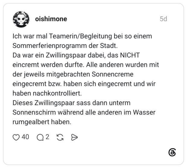 Ich war mal Teamerin/Begleitung bei so einem Sommerferienprogramm der Stadt. Da war ein Zwillingspaar dabei, das NICHT eincremt werden durfte. Alle anderen wurden mit der jeweils mitgebrachten Sonnencreme eingecremt bzw. haben sich eingecremt und wir haben nachkontrolliert. Dieses Zwillingspaar sass dann unterm Sonnenschirm während alle anderen im Wasser rumgealbert haben.