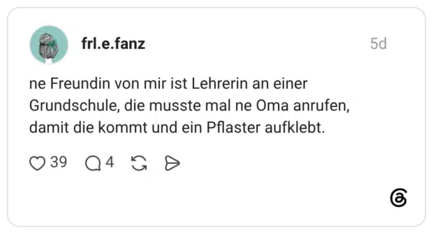 ne Freundin von mir ist Lehrerin an einer Grundschule, die musste mal ne Oma anrufen, damit die kommt und ein Pflaster aufklebt.