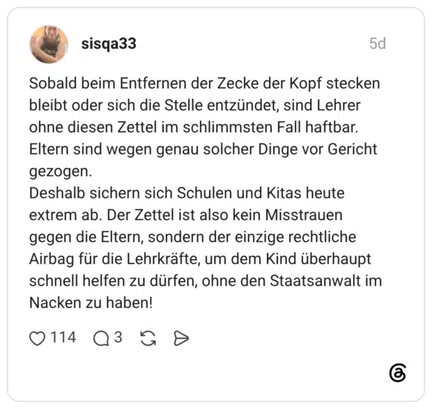 Sobald beim Entfernen der Zecke der Kopf stecken bleibt oder sich die Stelle entzündet, sind Lehrer ohne diesen Zettel im schlimmsten Fall haftbar. Eltern sind wegen genau solcher Dinge vor Gericht gezogen. Deshalb sichern sich Schulen und Kitas heute extrem ab. Der Zettel ist also kein Misstrauen gegen die Eltern, sondern der einzige rechtliche Airbag für die Lehrkräfte, um dem Kind überhaupt schnell helfen zu dürfen, ohne den Staatsanwalt im Nacken zu haben!