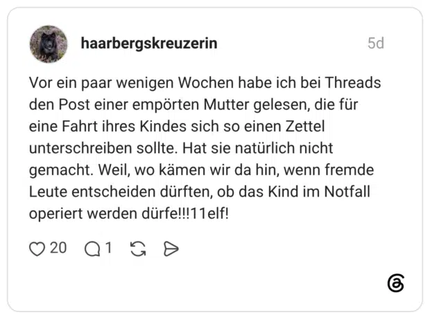 Vor ein paar wenigen Wochen habe ich bei Threads den Post einer empörten Mutter gelesen, die für eine Fahrt ihres Kindes sich so einen Zettel unterschreiben sollte. Hat sie natürlich nicht gemacht. Weil, wo kämen wir da hin, wenn fremde Leute entscheiden dürften, ob das Kind im Notfall operiert werden dürfe!!!11elf!
