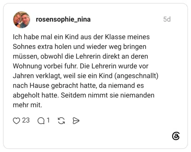 Ich habe mal ein Kind aus der Klasse meines Sohnes extra holen und wieder weg bringen müssen, obwohl die Lehrerin direkt an deren Wohnung vorbei fuhr. Die Lehrerin wurde vor Jahren verklagt, weil sie ein Kind (angeschnallt) nach Hause gebracht hatte, da niemand es abgeholt hatte. Seitdem nimmt sie niemanden mehr mit.