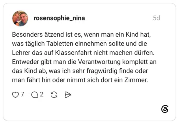 Besonders ätzend ist es, wenn man ein Kind hat, was täglich Tabletten einnehmen sollte und die Lehrer das auf Klassenfahrt nicht machen dürfen. Entweder gibt man die Verantwortung komplett an das Kind ab, was ich sehr fragwürdig finde oder man fährt hin oder nimmt sich dort ein Zimmer.