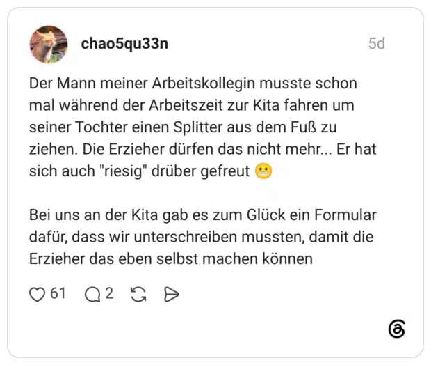 Der Mann meiner Arbeitskollegin musste schon mal während der Arbeitszeit zur Kita fahren um seiner Tochter einen Splitter aus dem Fuß zu ziehen. Die Erzieher dürfen das nicht mehr... Er hat sich auch "riesig" drüber gefreut .. Bei uns an der Kita gab es zum Glück ein Formular dafür, dass wir unterschreiben mussten, damit die Erzieher das eben selbst machen können