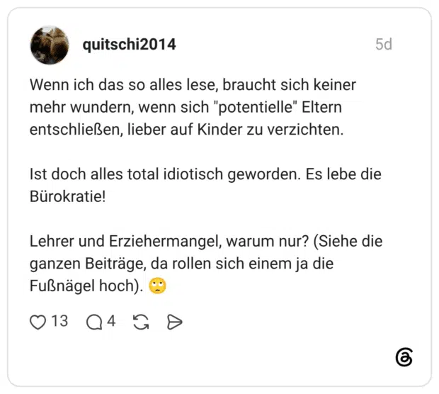 Wenn ich das so alles lese, braucht sich keiner mehr wundern, wenn sich "potentielle" Eltern entschließen, lieber auf Kinder zu verzichten. Ist doch alles total idiotisch geworden. Es lebe die Bürokratie! Lehrer und Erziehermangel, warum nur? (Siehe die ganzen Beiträge, da rollen sich einem ja die Fußnägel hoch).