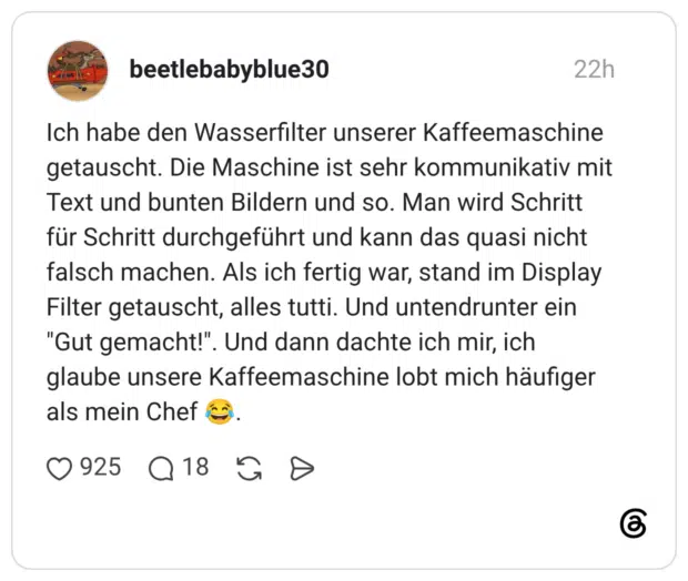 Ich habe den Wasserfilter unserer Kaffeemaschine getauscht. Die Maschine ist sehr kommunikativ mit Text und bunten Bildern und so. Man wird Schritt für Schritt durchgeführt und kann das quasi nicht falsch machen. Als ich fertig war, stand im Display Filter getauscht, alles tutti. Und untendrunter ein "Gut gemacht!". Und dann dachte ich mir, ich glaube unsere Kaffeemaschine lobt mich häufiger als mein Chef