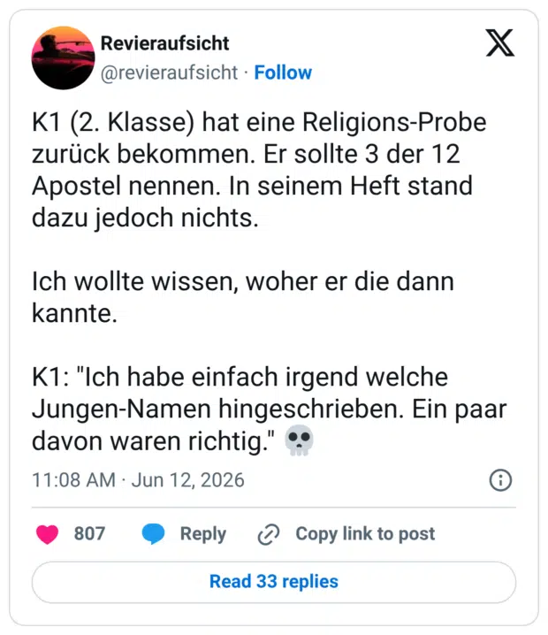 K1 (2. Klasse) hat eine Religions-Probe zurück bekommen. Er sollte 3 der 12 Apostel nennen. In seinem Heft stand dazu jedoch nichts. Ich wollte wissen, woher er die dann kannte. K1: "Ich habe einfach irgend welche Jungen-Namen hingeschrieben. Ein paar davon waren richtig.