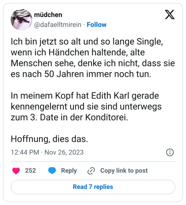 X Ich bin jetzt so alt und so lange Single, wenn ich Händchen haltende, alte Menschen sehe, denke ich nicht, dass sie es nach 50 Jahren immer noch tun. In meinem Kopf hat Edith Karl gerade kennengelernt und sie sind unterwegs zum 3. Date in der Konditorei. Hoffnung, dies das.