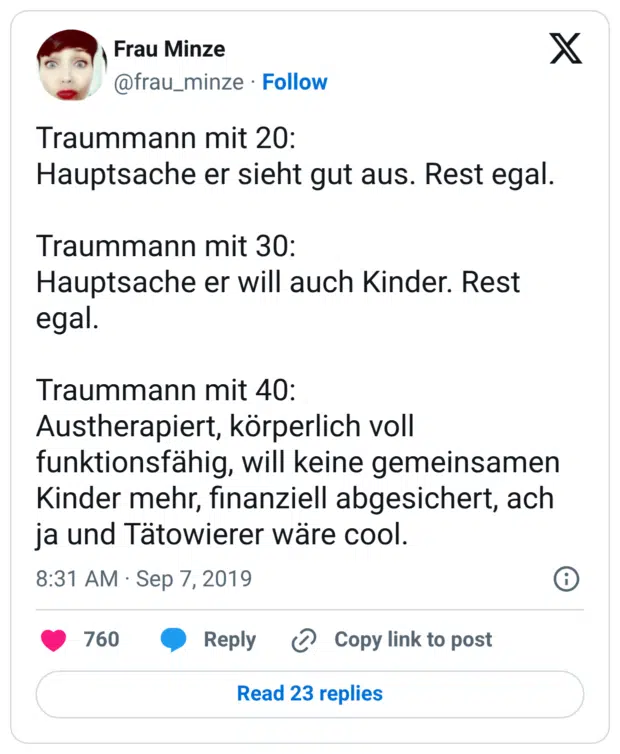 Traummann mit 20: Hauptsache er sieht gut aus. Rest egal. Traummann mit 30: Hauptsache er will auch Kinder. Rest egal. Traummann mit 40: Austherapiert, körperlich voll funktionsfähig, will keine gemeinsamen Kinder mehr, finanziell abgesichert, ach ja und Tätowierer wäre cool.