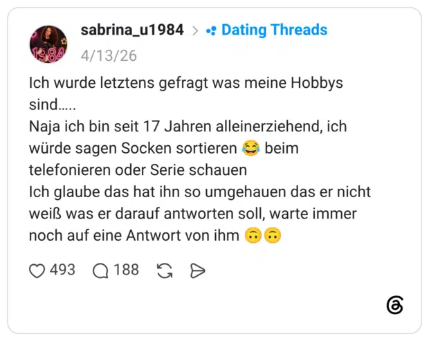 Ich wurde letztens gefragt was meine Hobbys sind. Naja ich bin seit 17 Jahren alleinerziehend, ich würde sagen Socken sortieren € beim telefonieren oder Serie schauen Ich glaube das hat ihn so umgehauen das er nicht weiß was er darauf antworten soll, warte immer noch auf eine Antwort von ihm