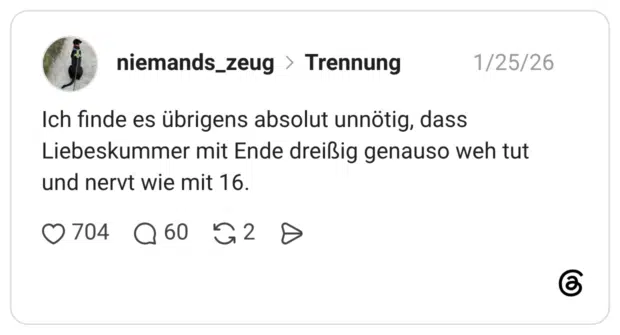 Ich finde es übrigens absolut unnötig, dass Liebeskummer mit Ende dreißig genauso weh tut und nervt wie mit 16.