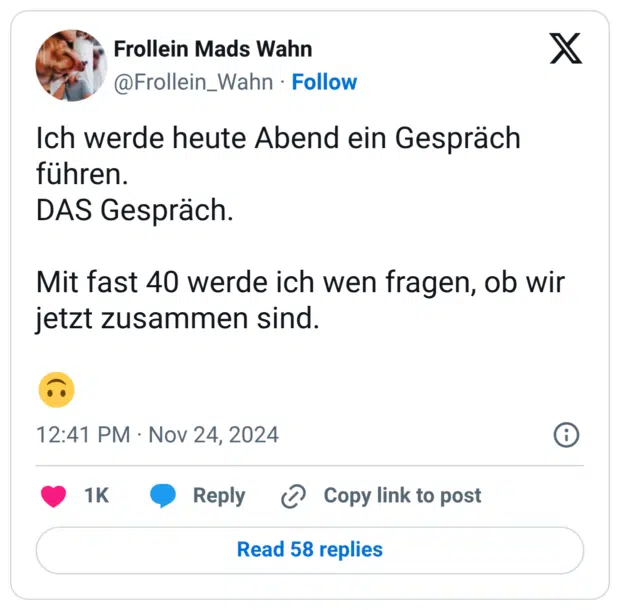 Ich werde heute Abend ein Gespräch führen. DAS Gespräch. Mit fast 40 werde ich wen fragen, ob wir jetzt zusammen sind.
