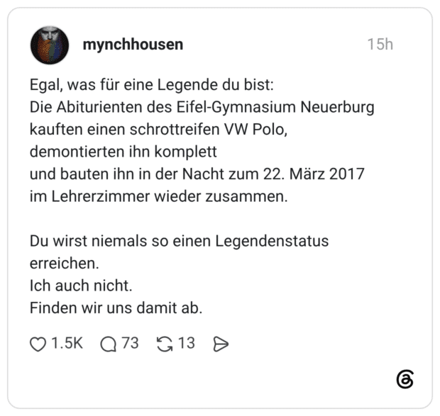 Egal, was für eine Legende du bist: Die Abiturienten des Eifel-Gymnasium Neuerburg kauften einen schrottreifen VW Polo, demontierten ihn komplett und bauten ihn in der Nacht zum 22. März 2017 im Lehrerzimmer wieder zusammen. Du wirst niemals so einen Legendenstatus erreichen. Ich auch nicht. Finden wir uns damit ab.