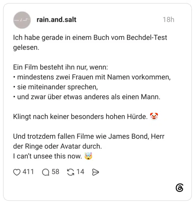 Ich habe gerade in einem Buch vom Bechdel-Test gelesen. Ein Film besteht ihn nur, wenn: • mindestens zwei Frauen mit Namen vorkommen, • sie miteinander sprechen, • und zwar über etwas anderes als einen Mann. Klingt nach keiner besonders hohen Hürde. Und trotzdem fallen Filme wie James Bond, Herr der Ringe oder Avatar durch. I can't unsee this now.