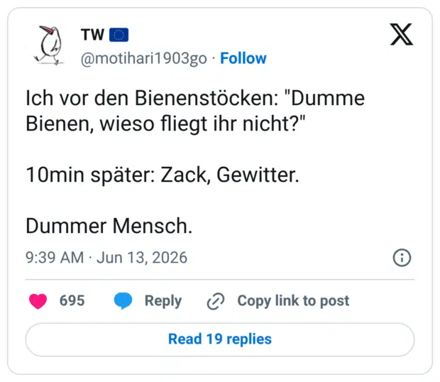 Ich vor den Bienenstöcken: "Dumme Bienen, wieso fliegt ihr nicht?" 10min später: Zack, Gewitter. Dummer Mensch.