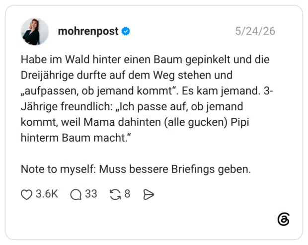 Habe im Wald hinter einen Baum gepinkelt und die Dreijährige durfte auf dem Weg stehen und „aufpassen, ob jemand kommt". Es kam jemand. 3- Jährige freundlich: „Ich passe auf, ob jemand kommt, weil Mama dahinten (alle gucken) Pipi hinterm Baum macht." Note to myself: Muss bessere Briefings geben.