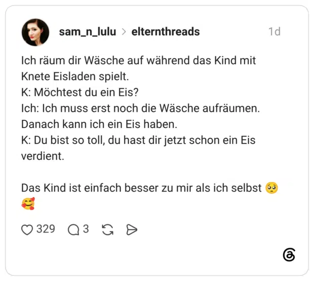 Ich räum dir Wäsche auf während das Kind mit Knete Eisladen spielt. K: Möchtest du ein Eis? Ich: Ich muss erst noch die Wäsche aufräumen. Danach kann ich ein Eis haben. K: Du bist so toll, du hast dir jetzt schon ein Eis verdient. Das Kind ist einfach besser zu mir als ich selbst