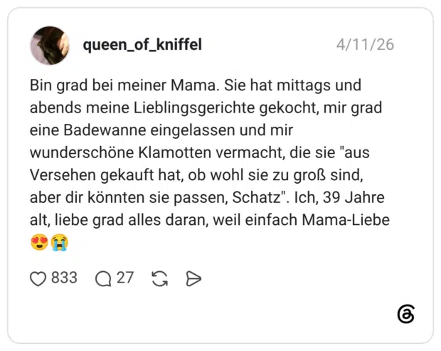 Bin grad bei meiner Mama. Sie hat mittags und abends meine Lieblingsgerichte gekocht, mir grad eine Badewanne eingelassen und mir wunderschöne Klamotten vermacht, die sie "aus Versehen gekauft hat, ob wohl sie zu groß sind, aber dir könnten sie passen, Schatz". Ich, 39 Jahre alt, liebe grad alles daran, weil einfach Mama-Liebe
