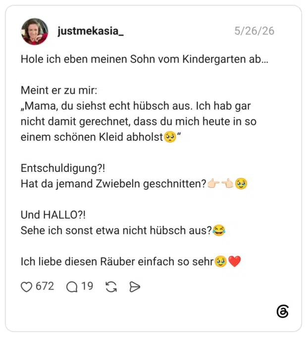Hole ich eben meinen Sohn vom Kindergarten ab... Meint er zu mir: „Mama, du siehst echt hübsch aus. Ich hab gar nicht damit gerechnet, dass du mich heute in so einem schönen Kleid abholst oò" Entschuldigung?! Hat da jemand Zwiebeln geschnitten? Und HALLO?! Sehe ich sonst etwa nicht hübsch aus? Ich liebe diesen Räuber einfach so sehr