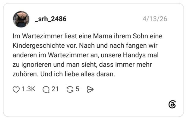 Im Wartezimmer liest eine Mama ihrem Sohn eine Kindergeschichte vor. Nach und nach fangen wir anderen im Wartezimmer an, unsere Handys mal zu ignorieren und man sieht, dass immer mehr zuhören. Und ich liebe alles daran.