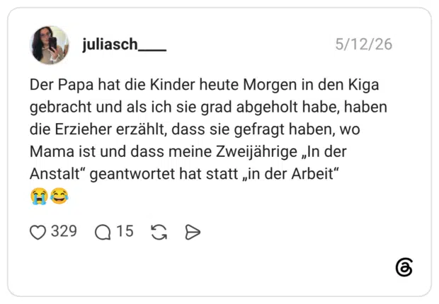 Der Papa hat die Kinder heute Morgen in den Kiga gebracht und als ich sie grad abgeholt habe, haben die Erzieher erzählt, dass sie gefragt haben, wo Mama ist und dass meine Zweijährige „In der Anstalt" geantwortet hat statt „in der Arbeit"