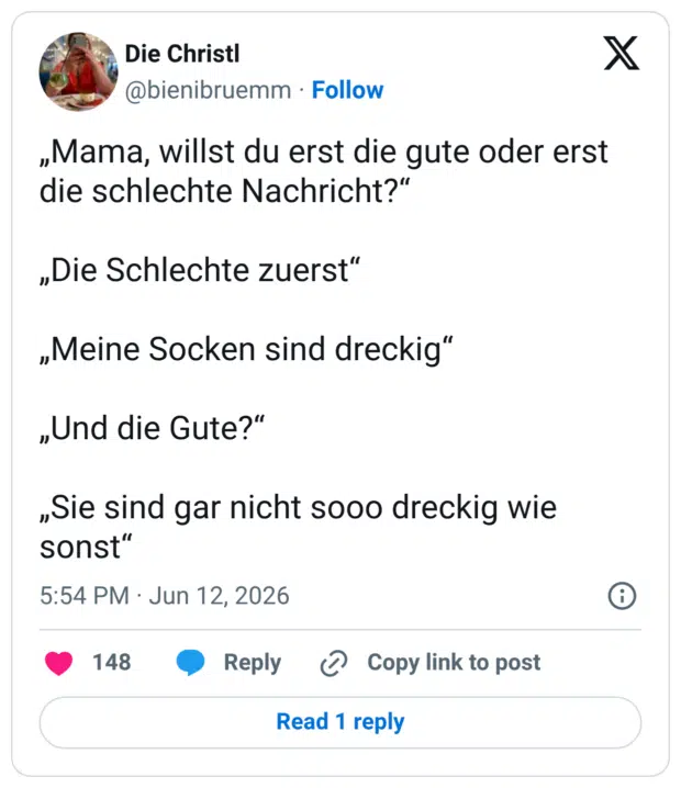 „Mama, willst du erst die gute oder erst die schlechte Nachricht?" „Die Schlechte zuerst" „Meine Socken sind dreckig" „Und die Gute?" „Sie sind gar nicht sooo dreckig wie sonst
