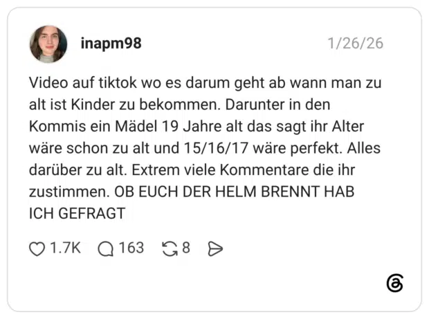 Video auf tiktok wo es darum geht ab wann man zu alt ist Kinder zu bekommen. Darunter in den Kommis ein Mädel 19 Jahre alt das sagt ihr Alter wäre schon zu alt und 15/16/17 wäre perfekt. Alles darüber zu alt. Extrem viele Kommentare die ihr zustimmen. OB EUCH DER HELM BRENNT HAB ICH GEFRAGT 1 / 2