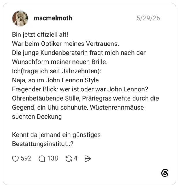 Bin jetzt offiziell alt! War beim Optiker meines Vertrauens. Die junge Kundenberaterin fragt mich nach der Wunschform meiner neuen Brille. Ich(trage ich seit Jahrzehnten): Naja, so im John Lennon Style Fragender Blick: wer ist oder war John Lennon? Ohrenbetäubende Stille, Präriegras wehte durch die Gegend, ein Uhu schuhute, Wüstenrennmäuse suchten Deckung Kennt da jemand ein günstiges Bestattungsinstitut..?
