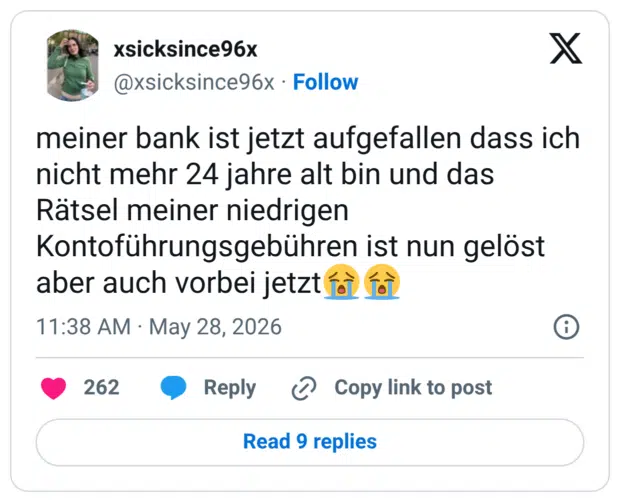 meiner bank ist jetzt aufgefallen dass ich nicht mehr 24 jahre alt bin und das Rätsel meiner niedrigen Kontoführungsgebühren ist nun gelöst aber auch vorbei jetzt😭😭