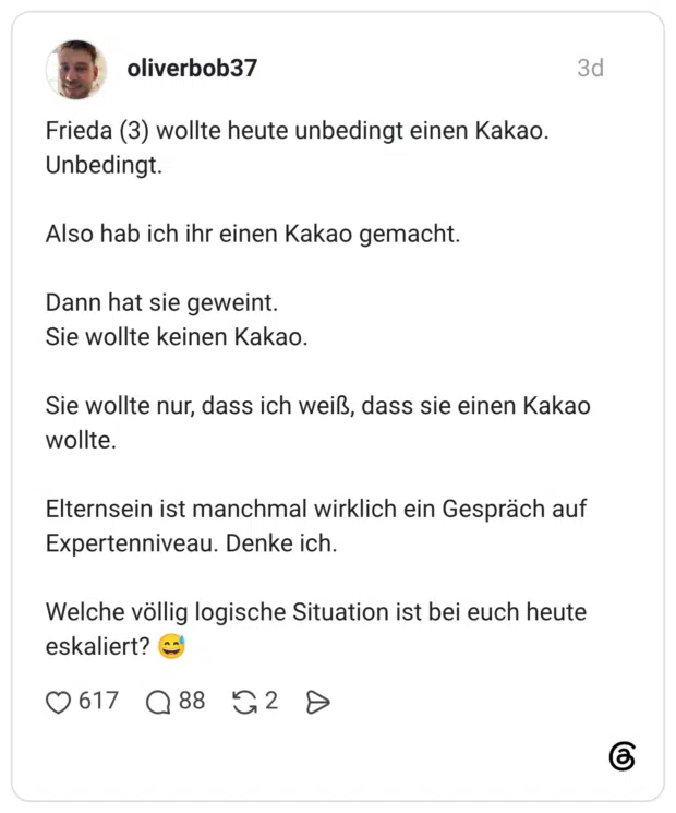 Frieda (3) wollte heute unbedingt einen Kakao. Unbedingt. Also hab ich ihr einen Kakao gemacht. Dann hat sie geweint. Sie wollte keinen Kakao. Sie wollte nur, dass ich weiß, dass sie einen Kakao wollte. Elternsein ist manchmal wirklich ein Gespräch auf Expertenniveau. Denke ich. Welche völlig logische Situation ist bei euch heute eskaliert?