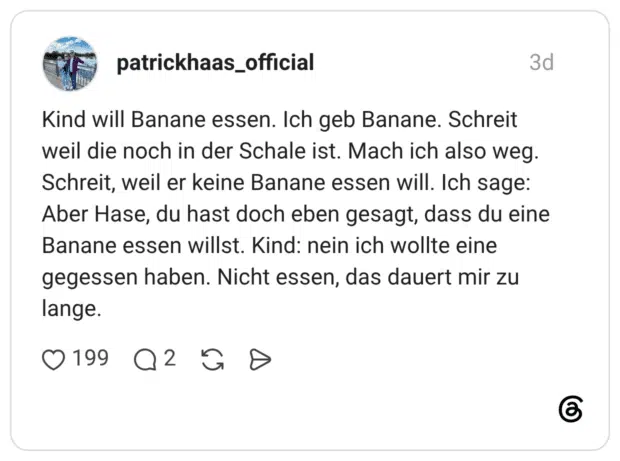 Kind will Banane essen. Ich geb Banane. Schreit weil die noch in der Schale ist. Mach ich also weg. Schreit, weil er keine Banane essen will. Ich sage: Aber Hase, du hast doch eben gesagt, dass du eine Banane essen willst. Kind: nein ich wollte eine gegessen haben. Nicht essen, das dauert mir zu lange.