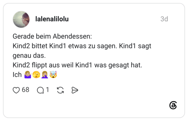 Gerade beim Abendessen: Kind2 bittet Kind1 etwas zu sagen. Kind1 sagt genau das. Kind2 flippt aus weil Kind1 was gesagt hat. Ich
