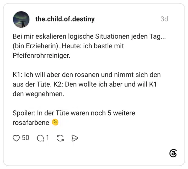 Bei mir eskalieren logische Situationen jeden Tag... (bin Erzieherin). Heute: ich bastle mit Pfeifenrohrreiniger. K1: Ich will aber den rosanen und nimmt sich den aus der Tüte. K2: Den wollte ich aber und will K1 den wegnehmen. Spoiler: In der Tüte waren noch 5 weitere rosafarbene