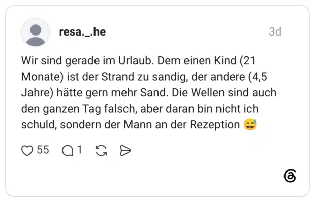 Wir sind gerade im Urlaub. Dem einen Kind (21 Monate) ist der Strand zu sandig, der andere (4,5 Jahre) hätte gern mehr Sand. Die Wellen sind auch den ganzen Tag falsch, aber daran bin nicht ich schuld, sondern der Mann an der Rezeption