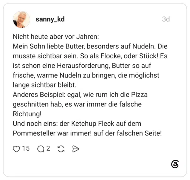 Nicht heute aber vor Jahren: Mein Sohn liebte Butter, besonders auf Nudeln. Die musste sichtbar sein. So als Flocke, oder Stück! Es ist schon eine Herausforderung, Butter so auf frische, warme Nudeln zu bringen, die möglichst lange sichtbar bleibt. Anderes Beispiel: egal, wie rum ich die Pizza geschnitten hab, es war immer die falsche Richtung! Und noch eins: der Ketchup Fleck auf dem Pommesteller war immer! auf der falschen Seite!