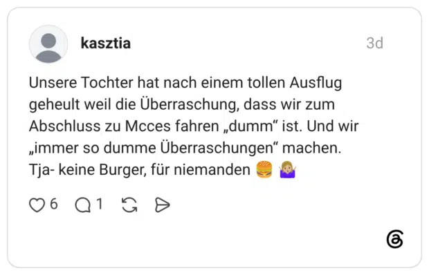 Unsere Tochter hat nach einem tollen Ausflug geheult weil die Überraschung, dass wir zum Abschluss zu Mcces fahren „dumm" ist. Und wir „immer so dumme Überraschungen“ machen. Tja- keine Burger, für niemanden