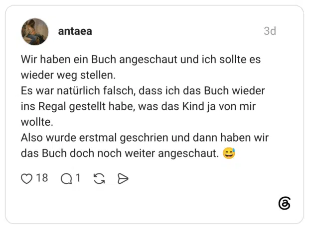 Wir haben ein Buch angeschaut und ich sollte es wieder weg stellen. Es war natürlich falsch, dass ich das Buch wieder ins Regal gestellt habe, was das Kind ja von mir wollte. Also wurde erstmal geschrien und dann haben wir das Buch doch noch weiter angeschaut.