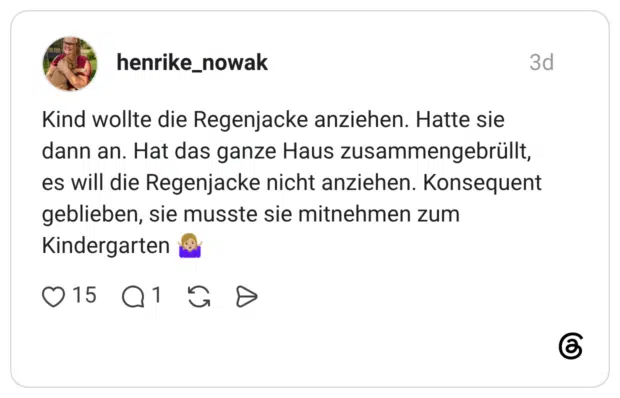 Kind wollte die Regenjacke anziehen. Hatte sie dann an. Hat das ganze Haus zusammengebrüllt, es will die Regenjacke nicht anziehen. Konsequent geblieben, sie musste sie mitnehmen zum Kindergarten
