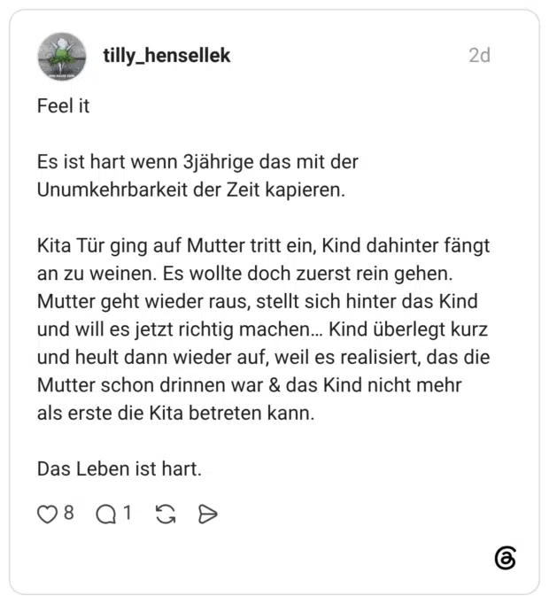 Feel it Es ist hart wenn 3jährige das mit der Unumkehrbarkeit der Zeit kapieren. Kita Tür ging auf Mutter tritt ein, Kind dahinter fängt an zu weinen. Es wollte doch zuerst rein gehen. Mutter geht wieder raus, stellt sich hinter das Kind und will es jetzt richtig machen... Kind überlegt kurz und heult dann wieder auf, weil es realisiert, das die Mutter schon drinnen war & das Kind nicht mehr als erste die Kita betreten kann. Das Leben ist hart.