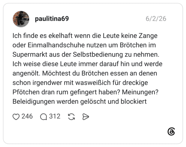 Ich finde es ekelhaft wenn die Leute keine Zange oder Einmalhandschuhe nutzen um Brötchen im Supermarkt aus der Selbstbedienung zu nehmen. Ich weise diese Leute immer darauf hin und werde angenölt. Möchtest du Brötchen essen an denen schon irgendwer mit wasweißich für dreckige Pfötchen dran rum gefingert haben? Meinungen? Beleidigungen werden gelöscht und blockiert