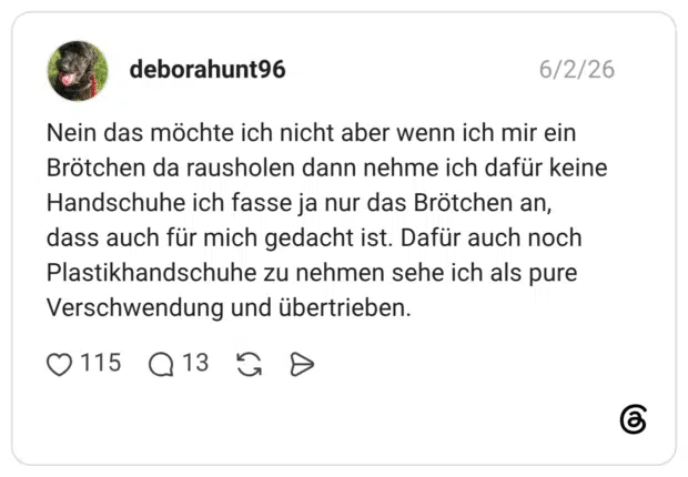 Nein das möchte ich nicht aber wenn ich mir ein Brötchen da rausholen dann nehme ich dafür keine Handschuhe ich fasse ja nur das Brötchen an, dass auch für mich gedacht ist. Dafür auch noch Plastikhandschuhe zu nehmen sehe ich als pure Verschwendung und übertrieben.